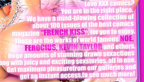 Love XXX comics? You are in the right place. We have a mind-blowing collection of about 100 issues of the best comics magazine �French Kiss�, for you to enjoy. These are the works of world famous Noe, Ferocius, Kevin Taylor and others. Huge amounts of stunning drawn sexactions along with juicy and exciting sexstories, all in one. Get maximum pleasurefrom our galleries and get an instant access,to see much more!  